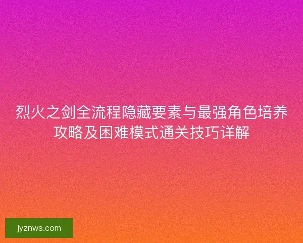 烈火之剑全流程隐藏要素与最强角色培养攻略及困难模式通关技巧详解