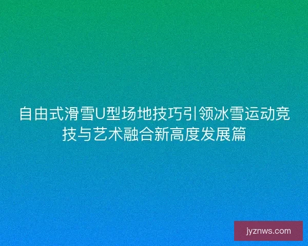 自由式滑雪U型场地技巧引领冰雪运动竞技与艺术融合新高度发展篇 自由式滑雪U型场地技巧引领冰雪运动竞技与艺术融合新高度发展篇
