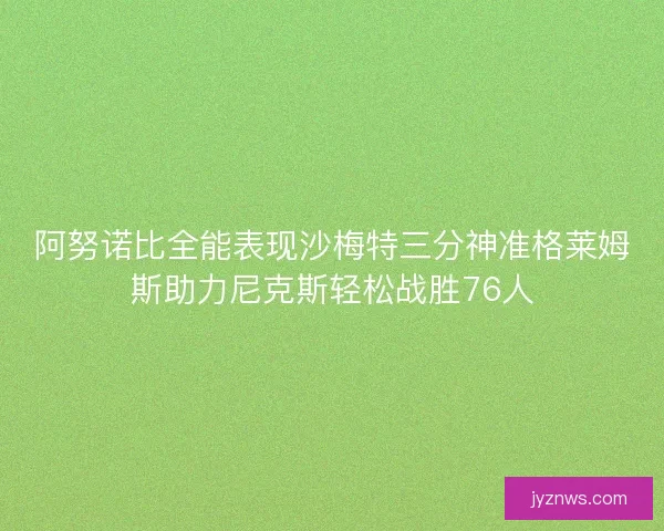 阿努诺比全能表现沙梅特三分神准格莱姆斯助力尼克斯轻松战胜76人 阿努诺比全能表现沙梅特三分神准格莱姆斯助力尼克斯轻松战胜76人