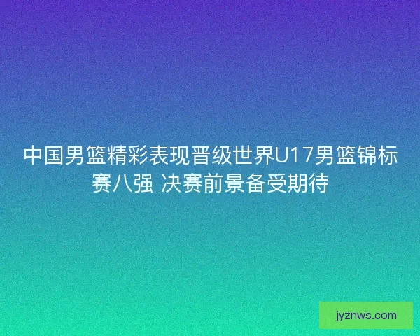 中国男篮精彩表现晋级世界U17男篮锦标赛八强 决赛前景备受期待 中国男篮精彩表现晋级世界U17男篮锦标赛八强 决赛前景备受期待