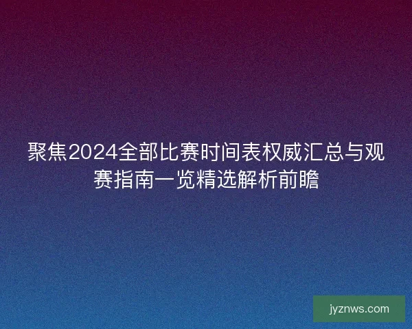 聚焦2024全部比赛时间表权威汇总与观赛指南一览精选解析前瞻