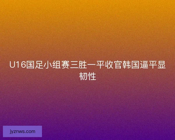 U16国足小组赛三胜一平收官韩国逼平显韧性