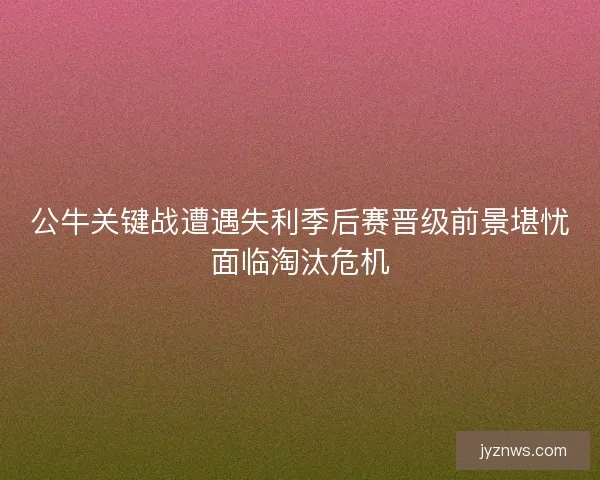 公牛关键战遭遇失利季后赛晋级前景堪忧面临淘汰危机 公牛关键战遭遇失利季后赛晋级前景堪忧面临淘汰危机