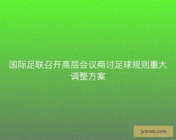 国际足联召开高层会议商讨足球规则重大调整方案 国际足联召开高层会议商讨足球规则重大调整方案
