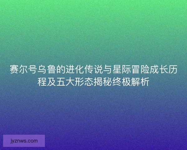 赛尔号乌鲁的进化传说与星际冒险成长历程及五大形态揭秘终极解析 赛尔号乌鲁的进化传说与星际冒险成长历程及五大形态揭秘终极解析