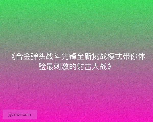 《合金弹头战斗先锋全新挑战模式带你体验最刺激的射击大战》