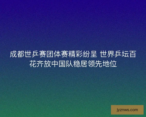 成都世乒赛团体赛精彩纷呈 世界乒坛百花齐放中国队稳居领先地位 成都世乒赛团体赛精彩纷呈 世界乒坛百花齐放中国队稳居领先地位